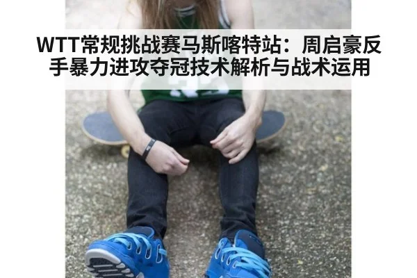 WTT常规挑战赛马斯喀特站：周启豪反手暴力进攻夺冠技术解析与战术运用