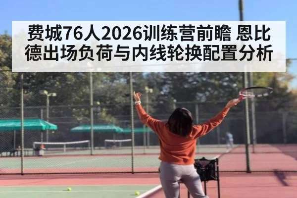 费城76人2026训练营前瞻 恩比德出场负荷与内线轮换配置分析